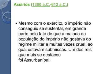 Assírios (1300 a.C.-612 a.C.)Mesmo com o exército, o império não conseguiu se sustentar, em grande parte pelo fato de que a maioria da população do império não gostava do regime militar e muitas vezes cruel, ao qual estavam submissas. Um dos reis que mais se destacou foi Assurbanípal.