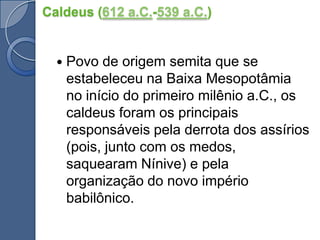 Caldeus (612 a.C.-539 a.C.)Povo de origem semita que se estabeleceu na Baixa Mesopotâmia no início do primeiro milênio a.C., os caldeus foram os principais responsáveis pela derrota dos assírios (pois, junto com os medos, saquearam Nínive) e pela organização do novo império babilônico.