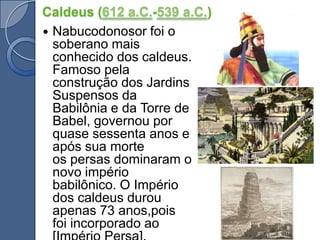 Caldeus (612 a.C.-539 a.C.)Nabucodonosor foi o soberano mais conhecido dos caldeus. Famoso pela construção dos Jardins Suspensos da Babilônia e da Torre de Babel, governou por quase sessenta anos e após sua morte os persas dominaram o novo império babilônico. O Império dos caldeus durou apenas 73 anos,pois foi incorporado ao [Império Persa].