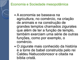 Economia e Sociedade mesopotâmicaA economia se baseava na agricultura, no comércio, na criação de animais e na construção de grandes templos chamados zigurates que além de ter a função de templo, também exerciam uma série de outras funções, como por exemplo, o comércio.O zigurate mais conhecido da história é a torre de babel construída pelo rei Caldeu Nabucodonosor e citada na bíblia cristã.