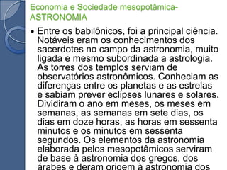 Economia e Sociedade mesopotâmica- ASTRONOMIAEntre os babilônicos, foi a principal ciência. Notáveis eram os conhecimentos dos sacerdotes no campo da astronomia, muito ligada e mesmo subordinada a astrologia. As torres dos templos serviam de observatórios astronômicos. Conheciam as diferenças entre os planetas e as estrelas e sabiam prever eclipses lunares e solares. Dividiram o ano em meses, os meses em semanas, as semanas em sete dias, os dias em doze horas, as horas em sessenta minutos e os minutos em sessenta segundos. Os elementos da astronomia elaborada pelos mesopotâmicos serviram de base à astronomia dos gregos, dos árabes e deram origem à astronomia dos europeus;