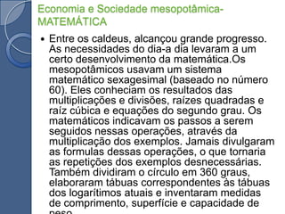 Economia e Sociedade mesopotâmica-MATEMÁTICAEntre os caldeus, alcançou grande progresso. As necessidades do dia-a dia levaram a um certo desenvolvimento da matemática.Os mesopotâmicos usavam um sistema matemático sexagesimal (baseado no número 60). Eles conheciam os resultados das multiplicações e divisões, raízes quadradas e raíz cúbica e equações do segundo grau. Os matemáticos indicavam os passos a serem seguidos nessas operações, através da multiplicação dos exemplos. Jamais divulgaram as formulas dessas operações, o que tornaria as repetições dos exemplos desnecessárias. Também dividiram o círculo em 360 graus, elaboraram tábuas correspondentes às tábuas dos logarítimos atuais e inventaram medidas de comprimento, superfície e capacidade de peso