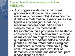 Economia e Sociedade mesopotâmica- MEDICINA Os progressos da medicina foram grandes (catalogação das plantas medicinais, por exemplo). Assim como o direito e a matemática, a medicina estava ligada a adivinhação. Contudo, a medicina não era confundida com a simples magia. Os médicos da Mesopotâmia, cuja profissão era bastante considerada, não acreditavam que todos os males tinham origem sobrenatural, já que utilizavam medicamentos à base de plantas e faziam tratamentos cirúrgicos. Geralmente, o medico trabalhava junto com um exorcista, para expulsar os demônios, e recorria aos adivinhos, para diagnosticar os males