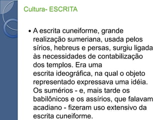 Cultura- ESCRITAA escrita cuneiforme, grande realização sumeriana, usada pelos sírios, hebreus e persas, surgiu ligada às necessidades de contabilização dos templos. Era uma escrita ideográfica, na qual o objeto representado expressava uma idéia. Os sumérios - e, mais tarde os babilônicos e os assírios, que falavam acadiano - fizeram uso extensivo da escrita cuneiforme.