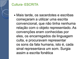 Mais tarde, os sacerdotes e escribas começaram a utilizar uma escrita convencional, que não tinha nenhuma relação com o objeto representado. As convenções eram conhecidas por eles, os encarregados da linguagem culta, e procuravam representar os sons da fala humana, isto é, cada sinal representava um som. Surgia assim a escrita fonéticaCultura- ESCRITA