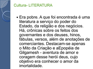 Era pobre. A que foi encontrada é uma literatura a serviço do poder do Estado, da religião e dos negócios. Há, crônicas sobre os feitos dos governantes e dos deuses, hinos, fábulas, versos, além de anotações de comerciantes. Destacam-se apenas o Mito da Criação e aEpopéia de Gilgamesh - aventura de amor e coragem desse herói deus, cujo objetivo era conhecer o amor da imortalidade.Cultura- LITERATURA