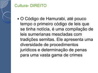 O Código de Hamurabi, até pouco tempo o primeiro código de leis que se tinha notícia, é uma compilação de leis sumerianas mescladas com tradições semitas. Ele apresenta uma diversidade de procedimentos jurídicos e determinação de penas para uma vasta gama de crimesCultura- DIREITO