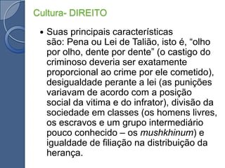 Cultura- DIREITOSuas principais características são: Pena ou Lei de Talião, isto é, “olho por olho, dente por dente” (o castigo do criminoso deveria ser exatamente proporcional ao crime por ele cometido), desigualdade perante a lei (as punições variavam de acordo com a posição social da vitima e do infrator), divisão da sociedade em classes (os homens livres, os escravos e um grupo intermediário pouco conhecido – os mushkhinum) e igualdade de filiação na distribuição da herança.