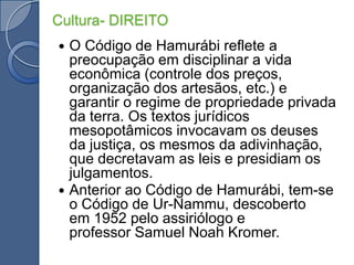 Cultura- DIREITOO Código de Hamurábi reflete a preocupação em disciplinar a vida econômica (controle dos preços, organização dos artesãos, etc.) e garantir o regime de propriedade privada da terra. Os textos jurídicos mesopotâmicos invocavam os deuses da justiça, os mesmos da adivinhação, que decretavam as leis e presidiam os julgamentos.Anterior ao Código de Hamurábi, tem-se o Código de Ur-Nammu, descoberto em 1952 pelo assiriólogo e professor Samuel NoahKromer.