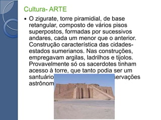Cultura- ARTEO zigurate, torre piramidial, de base retangular, composto de vários pisos superpostos, formadas por sucessivos andares, cada um menor que o anterior. Construção característica das cidades-estados sumerianos. Nas construções, empregavam argilas, ladrilhos e tijolos. Provavelmente só os sacerdotes tinham acesso à torre, que tanto podia ser um santuário, como um local de observações astrônomicas.