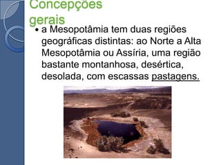 Concepções geraisa Mesopotâmia tem duas regiões geográficas distintas: ao Norte a Alta Mesopotâmia ou Assíria, uma região bastante montanhosa, desértica, desolada, com escassas pastagens.
