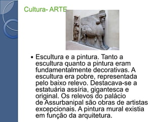 Cultura- ARTEEscultura e a pintura. Tanto a escultura quanto a pintura eram fundamentalmente decorativas. A escultura era pobre, representada pelo baixo relevo. Destacava-se a estatuária assíria, gigantesca e original. Os relevos do palácio de Assurbanipal são obras de artistas excepcionais. A pintura mural existia em função da arquitetura.