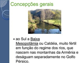 Concepções geraisao Sul a Baixa Mesopotâmia ou Caldéia, muito fértil em função do regime dos rios, que nascem nas montanhas da Armênia e deságuam separadamente no Golfo Pérsico.