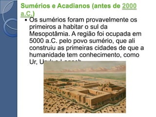 Sumérios e Acadianos (antes de 2000 a.C.)Os sumérios foram provavelmente os primeiros a habitar o sul da Mesopotâmia. A região foi ocupada em 5000 a.C. pelo povo sumério, que ali construiu as primeiras cidades de que a humanidade tem conhecimento, como Ur, Uruk e Lagash.