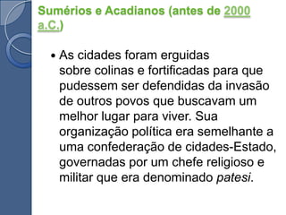 Sumérios e Acadianos (antes de 2000 a.C.)As cidades foram erguidas sobre colinas e fortificadas para que pudessem ser defendidas da invasão de outros povos que buscavam um melhor lugar para viver. Sua organização política era semelhante a uma confederação de cidades-Estado, governadas por um chefe religioso e militar que era denominado patesi.