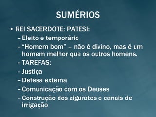 SUMÉRIOS REI SACERDOTE: PATESI: Eleito e temporário “ Homem bom” – não é divino, mas é um homem melhor que os outros homens. TAREFAS: Justiça Defesa externa Comunicação com os Deuses Construção dos zigurates e canais de irrigação 