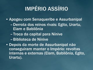 IMPÉRIO ASSÍRIO Apogeu com Senaqueribe e Assurbanipal Derrota dos reinos rivais: Egito, Urartu, Elam e Babilônia Troca da capital para Nínive Biblioteca de Nínive Depois da morte de Assurbanipal não conseguiram manter o Império: revoltas internas e externas (Elam, Babilônia, Egito, Urartu). 