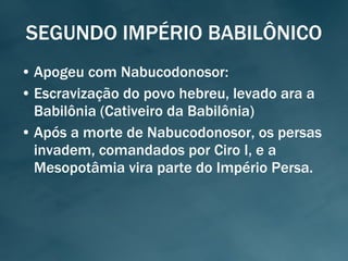 SEGUNDO IMPÉRIO BABILÔNICO Apogeu com Nabucodonosor: Escravização do povo hebreu, levado ara a Babilônia (Cativeiro da Babilônia) Após a morte de Nabucodonosor, os persas invadem, comandados por Ciro I, e a Mesopotâmia vira parte do Império Persa. 