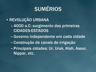 SUMÉRIOS REVOLUÇÃO URBANA 4000 a.C: surgimento das primeiras CIDADES-ESTADOS Governo independente em cada cidade Construção de canais de irrigação Principais cidades: Ur, Uruk, Kish, Assur, Nippar, etc. 
