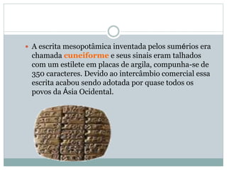 A escrita mesopotâmica inventada pelos sumérios era
chamada cuneiforme e seus sinais eram talhados
com um estilete em placas de argila, compunha-se de
350 caracteres. Devido ao intercâmbio comercial essa
escrita acabou sendo adotada por quase todos os
povos da Ásia Ocidental.
 