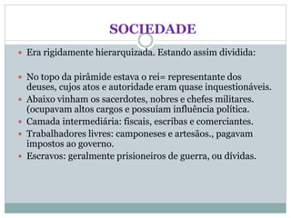 SOCIEDADE
 Era rigidamente hierarquizada. Estando assim dividida:
 No topo da pirâmide estava o rei= representante dos
deuses, cujos atos e autoridade eram quase inquestionáveis.
 Abaixo vinham os sacerdotes, nobres e chefes militares.
(ocupavam altos cargos e possuíam influência política.
 Camada intermediária: fiscais, escribas e comerciantes.
 Trabalhadores livres: camponeses e artesãos., pagavam
impostos ao governo.
 Escravos: geralmente prisioneiros de guerra, ou dívidas.
 