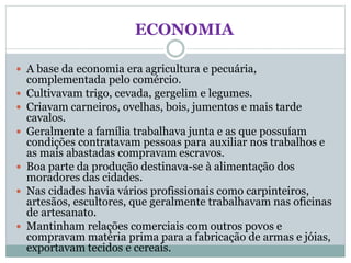 ECONOMIA
 A base da economia era agricultura e pecuária,
complementada pelo comércio.
 Cultivavam trigo, cevada, gergelim e legumes.
 Criavam carneiros, ovelhas, bois, jumentos e mais tarde
cavalos.
 Geralmente a família trabalhava junta e as que possuíam
condições contratavam pessoas para auxiliar nos trabalhos e
as mais abastadas compravam escravos.
 Boa parte da produção destinava-se à alimentação dos
moradores das cidades.
 Nas cidades havia vários profissionais como carpinteiros,
artesãos, escultores, que geralmente trabalhavam nas oficinas
de artesanato.
 Mantinham relações comerciais com outros povos e
compravam matéria prima para a fabricação de armas e jóias,
exportavam tecidos e cereais.
 