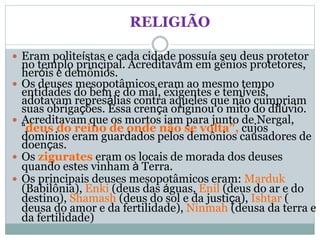 RELIGIÃO
 Eram politeístas e cada cidade possuía seu deus protetor
no templo principal. Acreditavam em gênios protetores,
heróis e demônios.
 Os deuses mesopotâmicos eram ao mesmo tempo
entidades do bem e do mal, exigentes e temíveis,
adotavam represálias contra aqueles que não cumpriam
suas obrigações. Essa crença originou o mito do dilúvio.
 Acreditavam que os mortos iam para junto de Nergal,
“deus do reino de onde não se volta”, cujos
domínios eram guardados pelos demônios causadores de
doenças.
 Os zigurates eram os locais de morada dos deuses
quando estes vinham à Terra.
 Os principais deuses mesopotâmicos eram: Marduk
(Babilônia), Enki (deus das águas, Enil (deus do ar e do
destino), Shamash (deus do sol e da justiça), Ishtar (
deusa do amor e da fertilidade), Ninmah (deusa da terra e
da fertilidade)
 