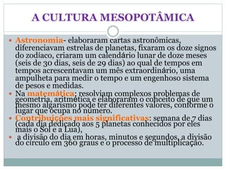 A CULTURA MESOPOTÂMICA
 Astronomia- elaboraram cartas astronômicas,
diferenciavam estrelas de planetas, fixaram os doze signos
do zodíaco, criaram um calendário lunar de doze meses
(seis de 30 dias, seis de 29 dias) ao qual de tempos em
tempos acrescentavam um mês extraordinário, uma
ampulheta para medir o tempo e um engenhoso sistema
de pesos e medidas.
 Na matemática: resolviam complexos problemas de
geometria, aritmética e elaboraram o conceito de que um
mesmo algarismo pode ter diferentes valores, conforme o
lugar que ocupa no número.
 Contribuições mais significativas: semana de 7 dias
(cada dia dedicado aos 5 planetas conhecidos por eles
mais o Sol e a Lua),
 a divisão do dia em horas, minutos e segundos, a divisão
do círculo em 360 graus e o processo de multiplicação.
 