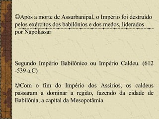  Após a morte de Assurbanipal, o Império foi destruído pelos exércitos dos babilônios e dos medos, liderados por Napolassar   Segundo Império Babilônico ou Império Caldeu. (612 -539 a.C)  Com o fim do Império dos Assírios, os caldeus passaram a dominar a região, fazendo da cidade de Babilônia, a capital da Mesopotâmia . 