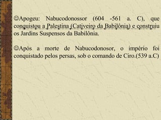  Apogeu: Nabucodonossor (604 -561 a. C), que conquistou a Palestina (Cativeiro da Babilônia) e construiu os Jardins Suspensos da Babilônia.  Após a morte de Nabucodonosor, o império foi conquistado pelos persas, sob o comando de Ciro.(539 a.C) 