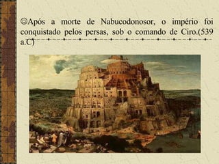  Após a morte de Nabucodonosor, o império foi conquistado pelos persas, sob o comando de Ciro.(539 a.C) 
