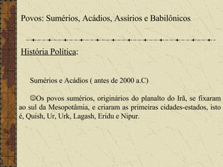 Povos: Sumérios, Acádios, Assírios e Babilônicos . História Política : Sumérios e Acádios ( antes de 2000 a.C)  Os povos sumérios, originários do planalto do Irã, se fixaram ao sul da Mesopotâmia, e criaram as primeiras cidades-estados, isto é, Quish, Ur, Urk, Lagash, Eridu e Nipur. 