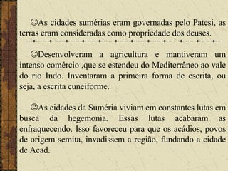  As cidades sumérias eram governadas pelo Patesi, as terras eram consideradas como propriedade dos deuses.  Desenvolveram a agricultura e mantiveram um intenso comércio ,que se estendeu do Mediterrâneo ao vale do rio Indo. Inventaram a primeira forma de escrita, ou seja, a escrita cuneiforme.  As cidades da Suméria viviam em constantes lutas em busca da hegemonia. Essas lutas acabaram as enfraquecendo. Isso favoreceu para que os acádios, povos de origem semita, invadissem a região, fundando a cidade de Acad.  