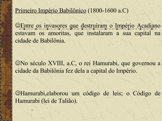 Primeiro Império Babilônico  (1800-1600 a.C)  Entre os invasores que destruíram o Império Acadiano estavam os amoritas, que instalaram a sua capital na cidade de Babilônia.  No século XVIII, a.C, o rei Hamurabi, que governou a cidade da Babilônia fez dela a capital do Império.  Hamurabi,elaborou um código de leis; o Código de Hamurabi (lei de Talião). . 