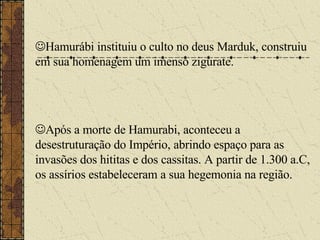  Hamurábi instituiu o culto no deus Marduk, construiu em sua homenagem um imenso zigurate.  Após a morte de Hamurabi, aconteceu a desestruturação do Império, abrindo espaço para as invasões dos hititas e dos cassitas. A partir de 1.300 a.C, os assírios estabeleceram a sua hegemonia na região. 