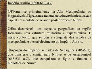 Império Assírio (1300-612) a.C  Fixaram-se primeiramente na Alta Mesopotâmia, ao longo do rio Tigre e nas montanhas circunvizinhas. A sua capital era a cidade de Assur e posteriormente Nínive.  Em decorrência dos aspectos geográficos da região formaram uma estrutura militarista e expansionista. É nesse contexto, que se deu a conquista das regiões da mesopotâmia e o estabelecimento do Império Assírio.    Apogeu do Império: reinados de Senaquipe (705-681), que transferiu a capital para Nínive, e de Assurbanipal (668-631 a.C), que conquistou o Egito e fundou a biblioteca de Nínive. 