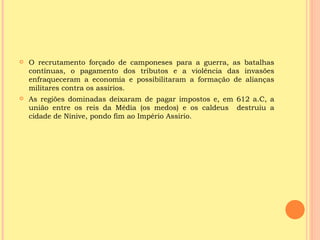    O recrutamento forçado de camponeses para a guerra, as batalhas
    contínuas, o pagamento dos tributos e a violência das invasões
    enfraqueceram a economia e possibilitaram a formação de alianças
    militares contra os assírios.
   As regiões dominadas deixaram de pagar impostos e, em 612 a.C, a
    união entre os reis da Média (os medos) e os caldeus destruiu a
    cidade de Nínive, pondo fim ao Império Assírio.
 
