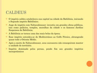 CALDEUS
   O império caldeu estabeleceu sua capital na cidade da Babilônia, iniciando
    o Segundo império Babilônico.
   Auge do império com Nabucodonosor: investiu em grandes obras públicas,
    tais como palácios, templos, muralhas da cidade e os famosos Jardins
    Suspensos da Babilônia;
   A Babilônia se tornou uma das mais belas da época;
   Esse império estendeu-se do Mediterrâneo ao Golfo Pérsico, abrangendo
    quase todo o Oriente Médio.
   Após a morte de Nabucodonosor, seus sucessores não conseguiram manter
    a unidade do território.
   Império dominado pelos persas, pondo fim aos grandes impérios
    mesopotâmicos
 