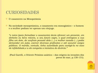 CURIOSIDADES
   O casamento na Mesopotâmia

   Na sociedade mesopotâmica, o casamento era monogâmico – o homem
    e a mulher podiam ter apenas um cônjuge.


    “o noivo (para formalizar o casamento) devia oferecer um presente, em
    dinheiro ou bens móveis, a seu futuro sogro, o qual entregava a sua
    filha um dote, de usufruto pessoal dela (...) a mulher casada (...) podia
    demandar em juízo, exercer diversas profissões e até assumir cargos
    públicos. O marido, contudo, tinha autoridade para castigá-la no caso
    de infidelidade,e a ele competia a iniciativa do divórcio.”


    (Paul Garelli, o Oriente Próximo asiático – das origens às invasões dos
                                                 povos do mar, p.130-131).
 