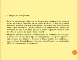    A religião na Mesopotâmia

   Para os povos mesopotâmicos, os deuses assemelhava-se ao homens,
    tanto no aspecto físico quanto no modo de pensar e agir. O principal
    deles era Marduk. Nos textos religiosos, os deuses são representados
    com traços humanos: usavam roupas e se alimentavam. Entretanto
    moravam no céu e na terra, tinham o poder de prever o futuro, eram
    imortais e capazes de fazer o bem e o mal.
   Os povos mesopotâmicos não acreditavam na existência de vida após
    a morte ou em qualquer tipo de ressurreição. Isso pode explicar a
    simplicidade dos túmulos. Durante o breve império dos caldeus, os
    deuses foram dissociados dos homens e identificados com os planetas,
    além de considerados onipotentes.
 