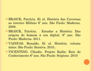  BRAICK, Patrícia. Et al. História das Cavernas
  ao terceiro Milênio 6º ano. São Paulo: Moderna.
  2008.
 BRAICK, Patrícia.      Estudar a História: Das
  origens do homem à era digital. 6º ano. São
  Paulo: Moderna. 2011.
 VAINFAS. Ronaldo. Et al. História: volume
  único. São Paulo: Saraiva. 2010..
 VICENTINO. Cláudio. Projeto Radix: Raiz do
  Conhecimento 6º ano. São Paulo: Scipione. 2010
 