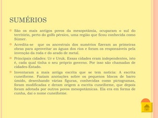 SUMÉRIOS
   São os mais antigos povos da mesopotâmia, ocuparam o sul do
    território, perto do golfo pérsico, uma região que ficou conhecida como
    Súmer.
   Acredita-se que os ancestrais dos sumérios fizeram as primeiras
    obras para aproveitar as águas dos rios e foram os responsáveis pela
    invenção da roda e do arado de metal.
   Principais cidades: Ur e Uruk. Essas cidades eram independentes, isto
    é, cada qual tinha o seu próprio governo. Por isso são chamadas de
    cidades-Estado.
   Inventaram a mais antiga escrita que se tem notícia: A escrita
    cuneiforme. Faziam anotações sobre os pequenos blocos de barro
    úmido, desenhando várias figuras, conhecidas como pictogramas,
    foram modificadas e deram origem a escrita cuneiforme, que depois
    foram adotada por outros povos mesopotâmicas. Ela era em forma de
    cunha, daí o nome cuneiforme.
 