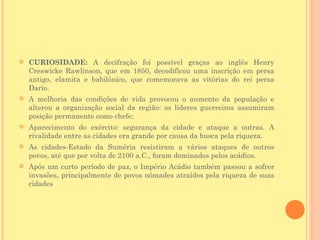    CURIOSIDADE: A decifração foi possível graças ao inglês Henry
    Creswicke Rawlinson, que em 1850, decodificou uma inscrição em persa
    antigo, elamita e babilônico, que comemorava as vitórias do rei persa
    Dario.
   A melhoria das condições de vida provocou o aumento da população e
    alterou a organização social da região: os líderes guerreiros assumiram
    posição permanente como chefe;
   Aparecimento do exército: segurança da cidade e ataque a outras. A
    rivalidade entre as cidades era grande por causa da busca pela riqueza.
   As cidades-Estado da Suméria resistiram a vários ataques de outros
    povos, até que por volta de 2100 a.C., foram dominados pelos acádios.
   Após um curto período de paz, o Império Acádio também passou a sofrer
    invasões, principalmente de povos nômades atraídos pela riqueza de suas
    cidades
 