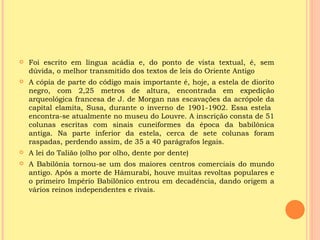    Foi escrito em língua acádia e, do ponto de vista textual, é, sem
    dúvida, o melhor transmitido dos textos de leis do Oriente Antigo
   A cópia de parte do código mais importante é, hoje, a estela de diorito
    negro, com 2,25 metros de altura, encontrada em expedição
    arqueológica francesa de J. de Morgan nas escavações da acrópole da
    capital elamita, Susa, durante o inverno de 1901-1902. Essa estela
    encontra-se atualmente no museu do Louvre. A inscrição consta de 51
    colunas escritas com sinais cuneiformes da época da babilônica
    antiga. Na parte inferior da estela, cerca de sete colunas foram
    raspadas, perdendo assim, de 35 a 40 parágrafos legais.
   A lei do Talião (olho por olho, dente por dente)
   A Babilônia tornou-se um dos maiores centros comerciais do mundo
    antigo. Após a morte de Hámurabi, houve muitas revoltas populares e
    o primeiro Império Babilônico entrou em decadência, dando origem a
    vários reinos independentes e rivais.
 