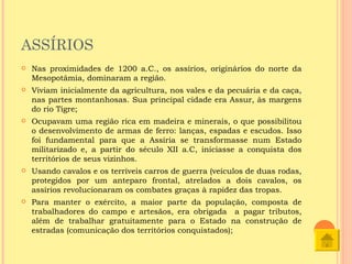 ASSÍRIOS
   Nas proximidades de 1200 a.C., os assírios, originários do norte da
    Mesopotâmia, dominaram a região.
   Viviam inicialmente da agricultura, nos vales e da pecuária e da caça,
    nas partes montanhosas. Sua principal cidade era Assur, às margens
    do rio Tigre;
   Ocupavam uma região rica em madeira e minerais, o que possibilitou
    o desenvolvimento de armas de ferro: lanças, espadas e escudos. Isso
    foi fundamental para que a Assíria se transformasse num Estado
    militarizado e, a partir do século XII a.C, iniciasse a conquista dos
    territórios de seus vizinhos.
   Usando cavalos e os terríveis carros de guerra (veículos de duas rodas,
    protegidos por um anteparo frontal, atrelados a dois cavalos, os
    assírios revolucionaram os combates graças à rapidez das tropas.
   Para manter o exército, a maior parte da população, composta de
    trabalhadores do campo e artesãos, era obrigada a pagar tributos,
    além de trabalhar gratuitamente para o Estado na construção de
    estradas (comunicação dos territórios conquistados);
 