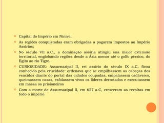    Capital do Império em Nínive;
   As regiões conquistadas eram obrigadas a pagarem impostos ao Império
    Assírios;
   No século VII a.C., a dominação assíria atingiu sua maior extensão
    territorial, englobando regiões desde a Ásia menor até o golfo pérsico, do
    Egito ao rio Tigre.
   CURIOSIDADE: Assurnazipal II, rei assírio do século IX a.C, ficou
    conhecido pela crueldade: ordenava que se empilhassem as cabeças dos
    vencidos diante do portal das cidades ocupadas, empalassem cadáveres,
    queimassem casas, esfolassem vivos os líderes derrotados e executassem
    em massa os prisioneiros
   Com a morte de Assurnazipal II, em 627 a.C, cresceram as revoltas em
    todo o império.
 