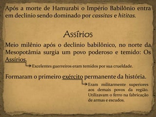 Após a morte de Hamurabi o Império Babilônio entra
em declínio sendo dominado por cassitas e hititas.

Assírios
Meio milênio após o declínio babilônico, no norte da
Mesopotâmia surgia um povo poderoso e temido: Os
Assírios.
Excelentes guerreiros eram temidos por sua crueldade.

Formaram o primeiro exército permanente da história.
Eram militarmente superiores
aos demais povos da região.
Utilizavam o ferro na fabricação
de armas e escudos.

 