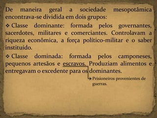 De maneira geral a sociedade mesopotâmica
encontrava-se dividida em dois grupos:
 Classe dominante: formada pelos governantes,
sacerdotes, militares e comerciantes. Controlavam a
riqueza econômica, a força político-militar e o saber
instituído.
 Classe dominada: formada pelos camponeses,
pequenos artesãos e escravos. Produziam alimentos e
entregavam o excedente para os dominantes.
Prisioneiros provenientes de
guerras.

 