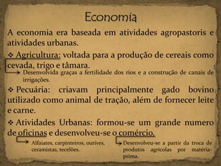 A economia era baseada em atividades agropastoris e
atividades urbanas.
 Agricultura: voltada para a produção de cereais como
cevada, trigo e tâmara.
Desenvolvida graças a fertilidade dos rios e a construção de canais de
irrigações.

 Pecuária:

criavam principalmente gado bovino
utilizado como animal de tração, além de fornecer leite
e carne.
 Atividades Urbanas: formou-se um grande numero
de oficinas e desenvolveu-se o comércio.
Alfaiates, carpinteiros, ourives,
ceramistas, tecelões.

Desenvolveu-se a partir da troca de
produtos agrícolas por matériaprima.

 