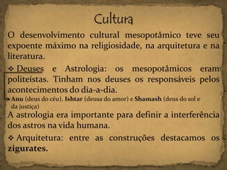O desenvolvimento cultural mesopotâmico teve seu
expoente máximo na religiosidade, na arquitetura e na
literatura.
 Deuses e Astrologia: os mesopotâmicos eram
politeístas. Tinham nos deuses os responsáveis pelos
acontecimentos do dia-a-dia.
Anu (deus do céu), Ishtar (deusa do amor) e Shamash (deus do sol e
da justiça)

A astrologia era importante para definir a interferência
dos astros na vida humana.
 Arquitetura: entre as construções destacamos os
zigurates.

 